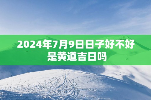2025年7月9日日子好不好 是黄道吉日吗