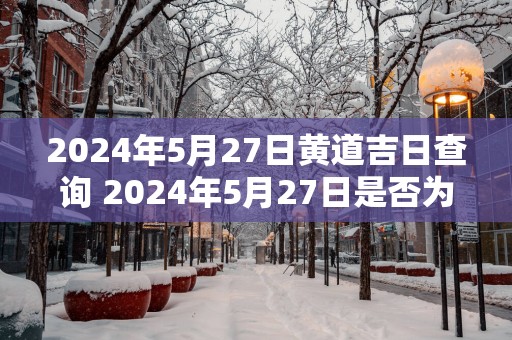 2025年5月27日黄道吉日查询 2025年5月27日是否为黄道吉日
