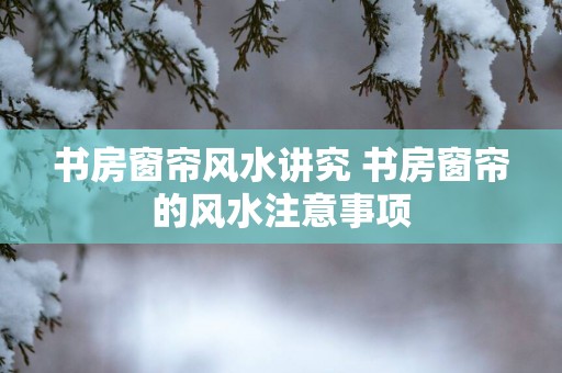 书房窗帘风水讲究 书房窗帘的风水注意事项