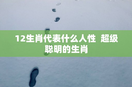 12生肖代表什么人性  超级聪明的生肖