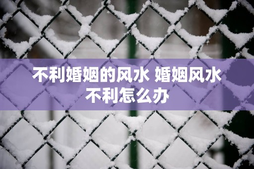 不利婚姻的风水 婚姻风水不利怎么办