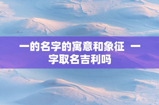 一的名字的寓意和象征  一字取名吉利吗