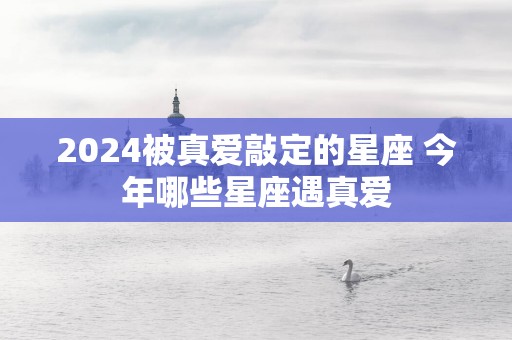 2025被真爱敲定的星座 今年哪些星座遇真爱