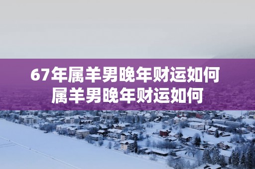 67年属羊男晚年财运如何 属羊男晚年财运如何
