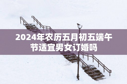2025年农历五月初五端午节适宜男女订婚吗