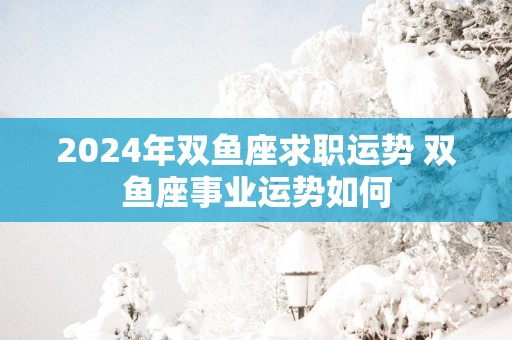 2025年双鱼座求职运势 双鱼座事业运势如何