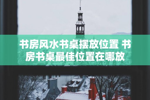 书房风水书桌摆放位置 书房书桌最佳位置在哪放