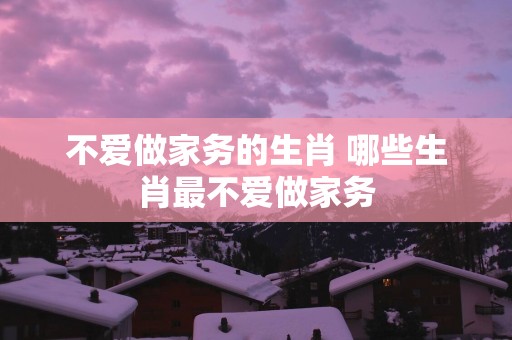 不爱做家务的生肖 哪些生肖最不爱做家务