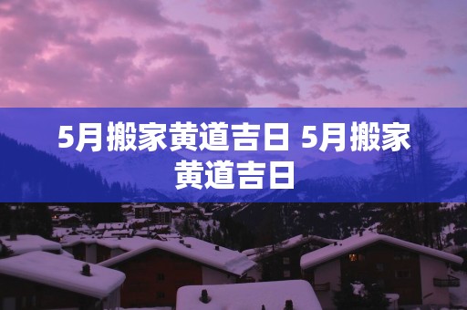5月搬家黄道吉日 5月搬家黄道吉日