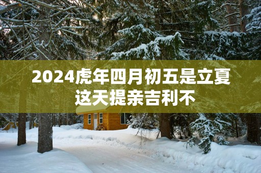 2025蛇年四月初五是立夏  这天提亲吉利不
