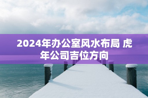 2025年办公室风水布局 蛇年公司吉位方向