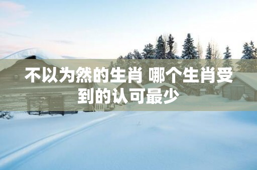 不以为然的生肖 哪个生肖受到的认可最少