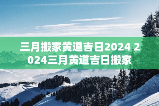 三月搬家黄道吉日2025 2025三月黄道吉日搬家