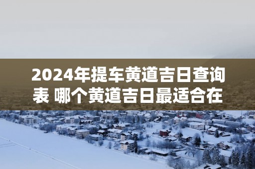 2025年提车黄道吉日查询表 哪个黄道吉日最适合在2025年提车