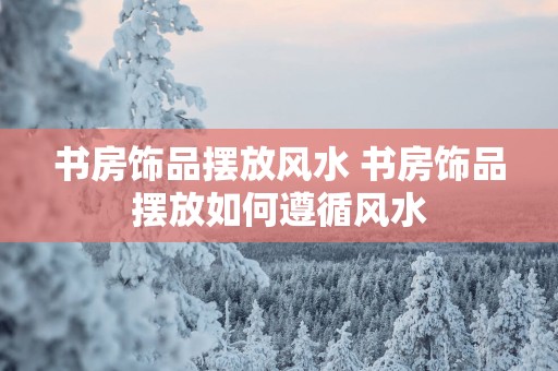 书房饰品摆放风水 书房饰品摆放如何遵循风水