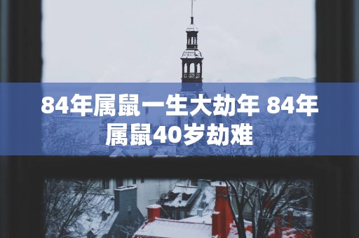 84年属鼠一生大劫年 84年属鼠40岁劫难