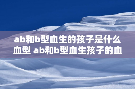 ab和b型血生的孩子是什么血型 ab和b型血生孩子的血型是什么