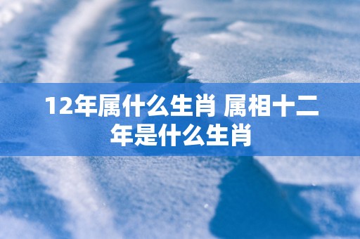 12年属什么生肖 属相十二年是什么生肖