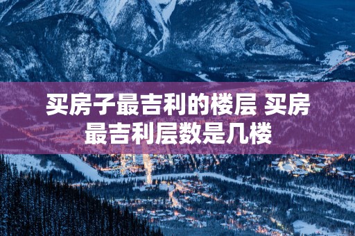 买房子最吉利的楼层 买房最吉利层数是几楼