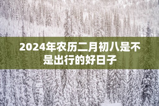2025年农历二月初八是不是出行的好日子