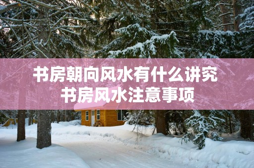 书房朝向风水有什么讲究 书房风水注意事项