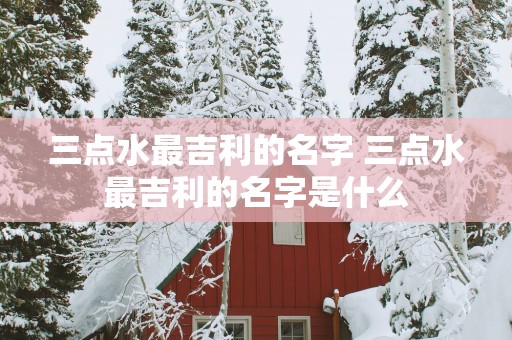 三点水最吉利的名字 三点水最吉利的名字是什么