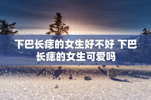 下巴长痣的女生好不好 下巴长痣的女生可爱吗