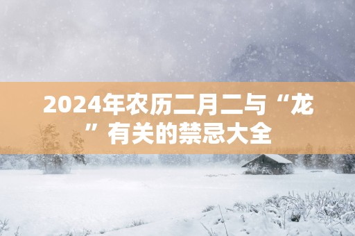 2025年农历二月二与“龙”有关的禁忌大全