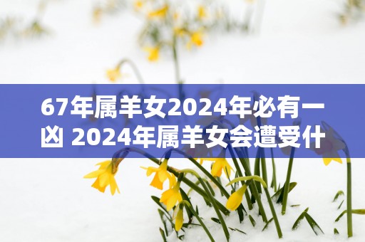67年属羊女2025年必有一凶 2025年属羊女会遭受什么不幸