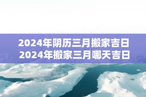 2025年阴历三月搬家吉日 2025年搬家三月哪天吉日