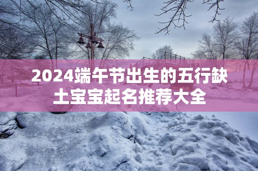 2025端午节出生的五行缺土宝宝起名推荐大全