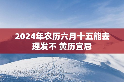 2025年农历六月十五能去理发不 黄历宜忌