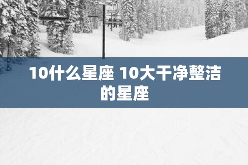 10什么星座 10大干净整洁的星座
