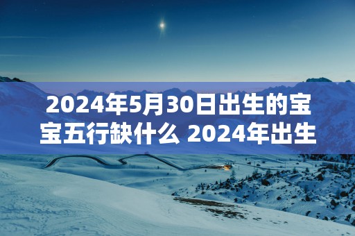 2025年5月30日出生的宝宝五行缺什么 2025年出生宝宝五行缺乏哪个
