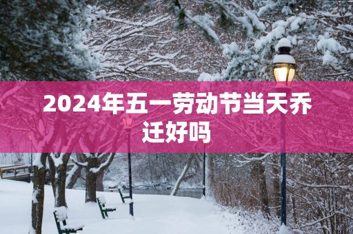 2025年五一劳动节当天乔迁好吗