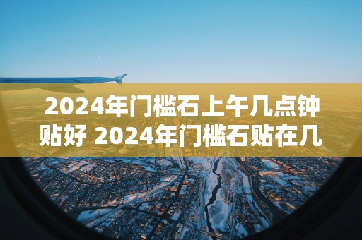 2025年门槛石上午几点钟贴好 2025年门槛石贴在几点