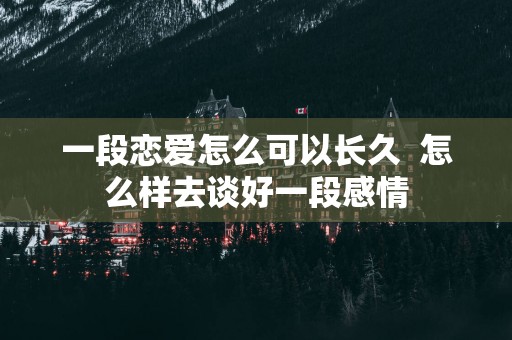 一段恋爱怎么可以长久  怎么样去谈好一段感情