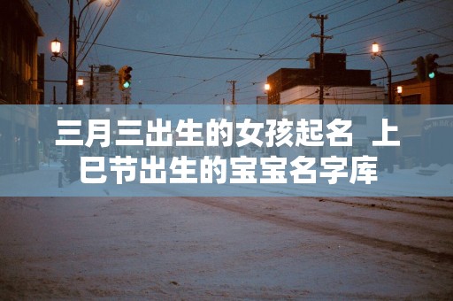 三月三出生的女孩起名  上巳节出生的宝宝名字库