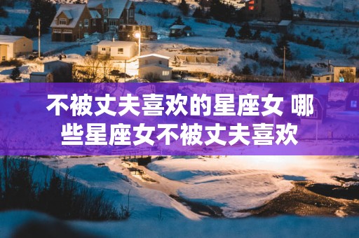不被丈夫喜欢的星座女 哪些星座女不被丈夫喜欢