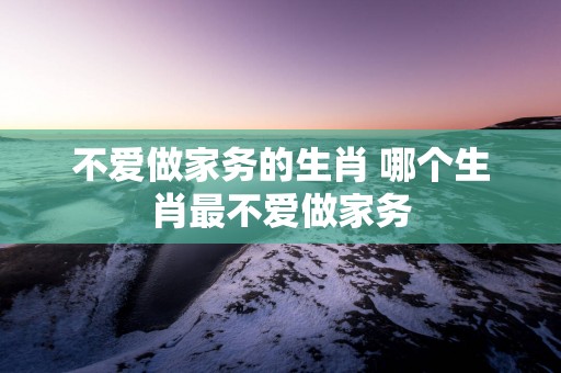 不爱做家务的生肖 哪个生肖最不爱做家务