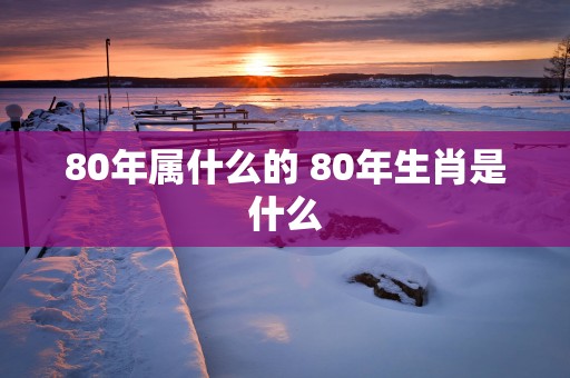 80年属什么的 80年生肖是什么