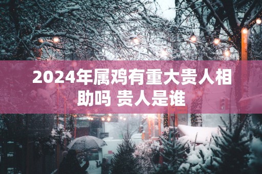 2025年属鸡有重大贵人相助吗 贵人是谁