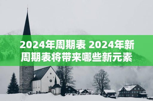 2025年周期表 2025年新周期表将带来哪些新元素