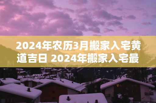 2025年农历3月搬家入宅黄道吉日 2025年搬家入宅最佳时间