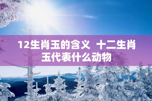 12生肖玉的含义  十二生肖玉代表什么动物