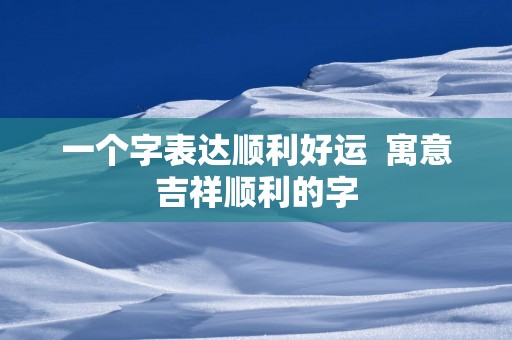 一个字表达顺利好运  寓意吉祥顺利的字