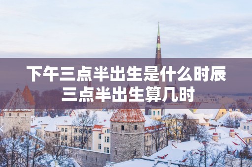 下午三点半出生是什么时辰 三点半出生算几时