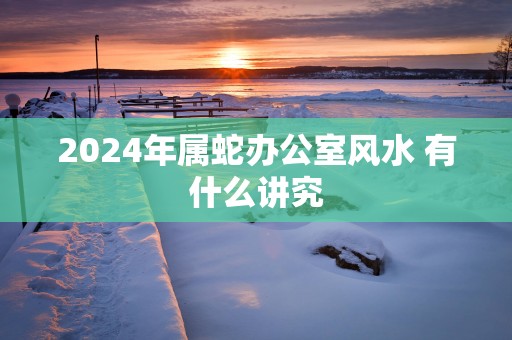 2025年属蛇办公室风水 有什么讲究