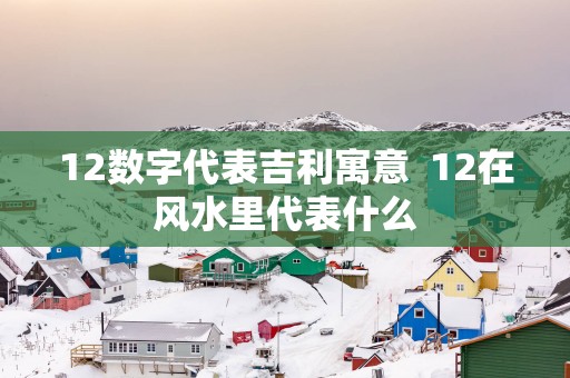 12数字代表吉利寓意  12在风水里代表什么