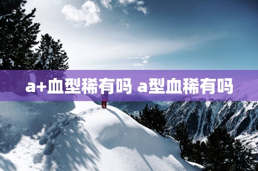 a+血型稀有吗 a型血稀有吗
